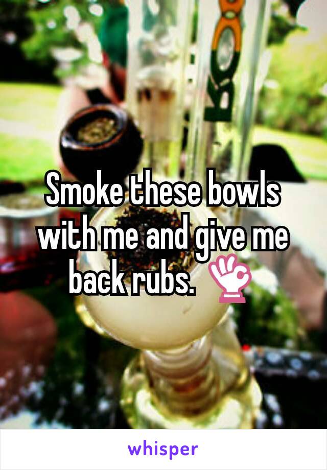 Smoke these bowls with me and give me back rubs. 👌