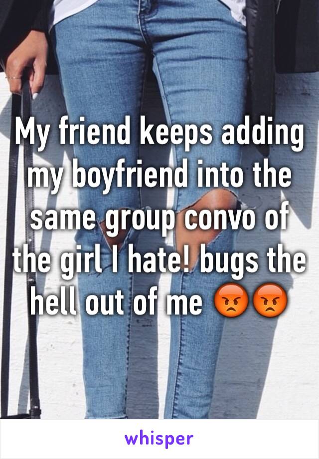 My friend keeps adding my boyfriend into the same group convo of the girl I hate! bugs the hell out of me 😡😡