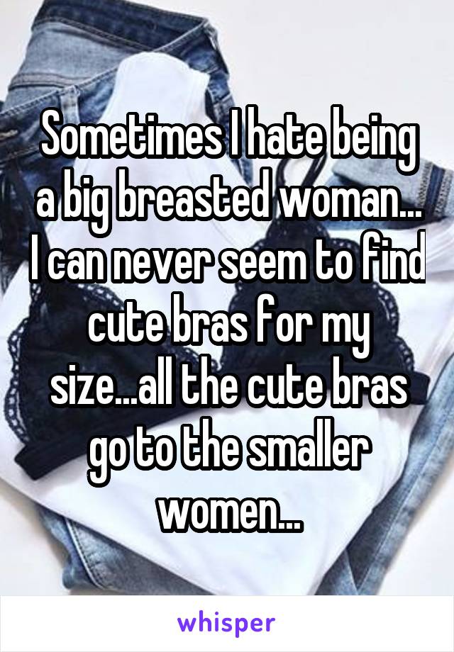 Sometimes I hate being a big breasted woman... I can never seem to find cute bras for my size...all the cute bras go to the smaller women...