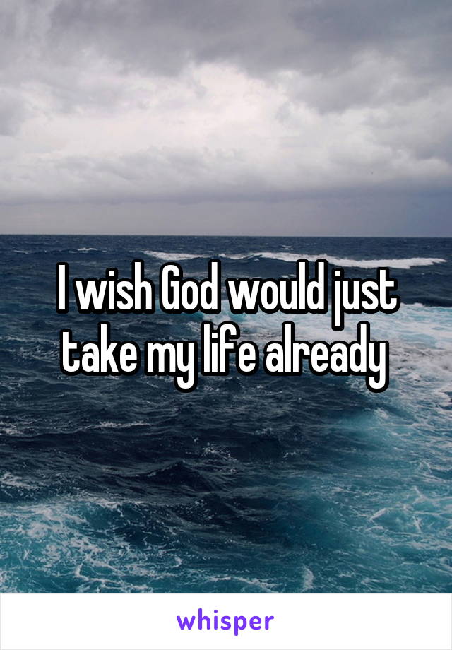 I wish God would just take my life already 