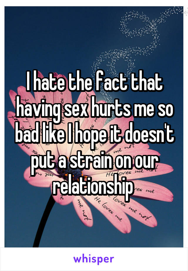 I hate the fact that having sex hurts me so bad like I hope it doesn't put a strain on our relationship 