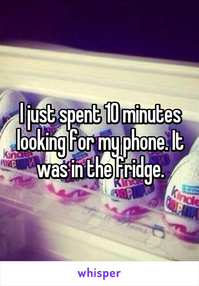 I just spent 10 minutes looking for my phone. It was in the fridge.