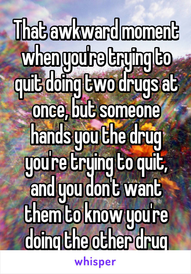 That awkward moment when you're trying to quit doing two drugs at once, but someone hands you the drug you're trying to quit, and you don't want them to know you're doing the other drug