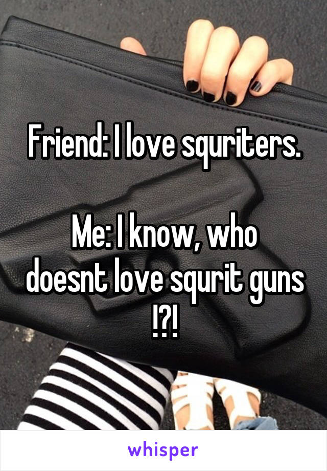 Friend: I love squriters.

Me: I know, who doesnt love squrit guns !?!