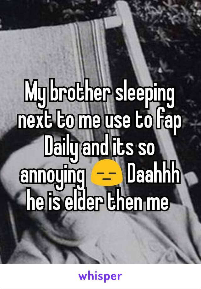 My brother sleeping next to me use to fap Daily and its so annoying 😑 Daahhh he is elder then me 