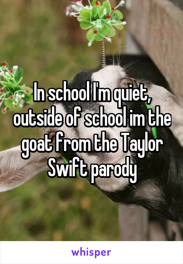 In school I'm quiet, outside of school im the goat from the Taylor Swift parody