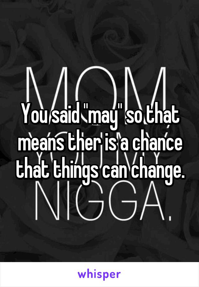 You said "may" so that means ther is a chance that things can change.