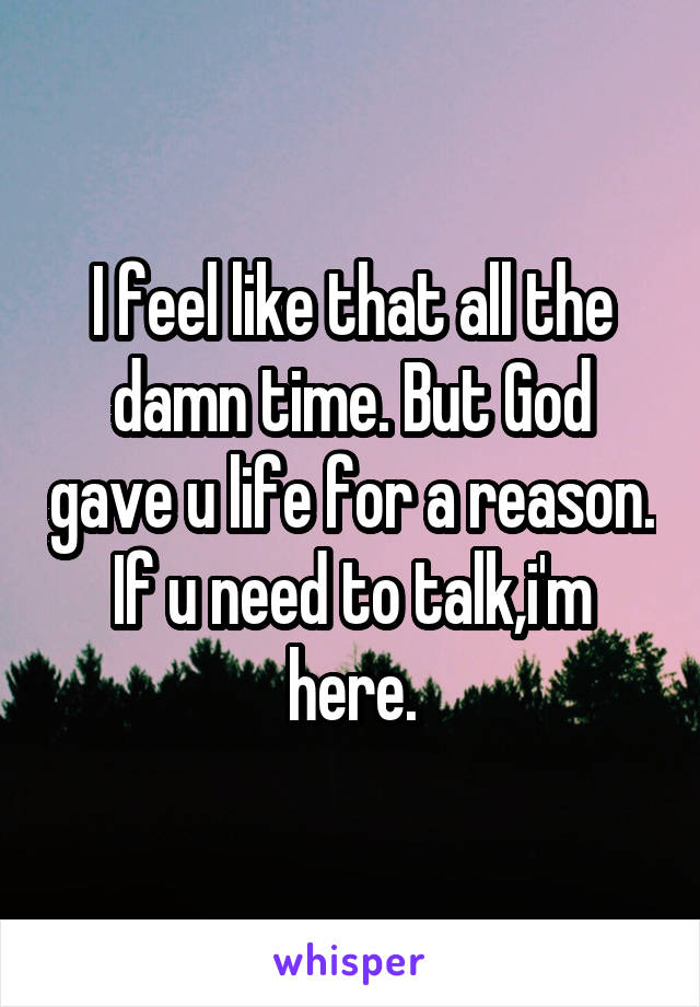 I feel like that all the damn time. But God gave u life for a reason. If u need to talk,i'm here.