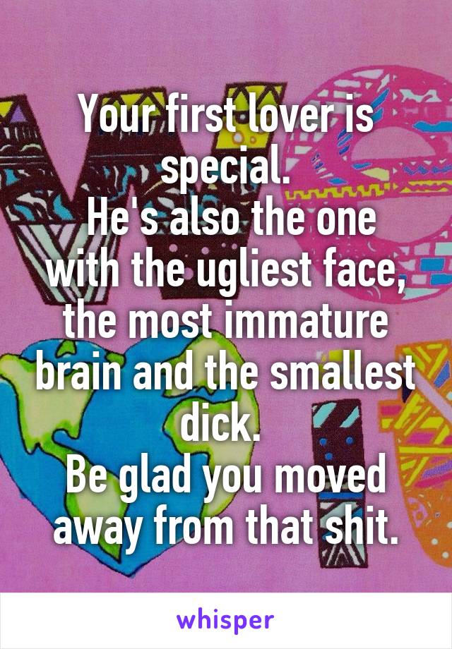 Your first lover is special.
 He's also the one with the ugliest face, the most immature brain and the smallest dick. 
Be glad you moved away from that shit.