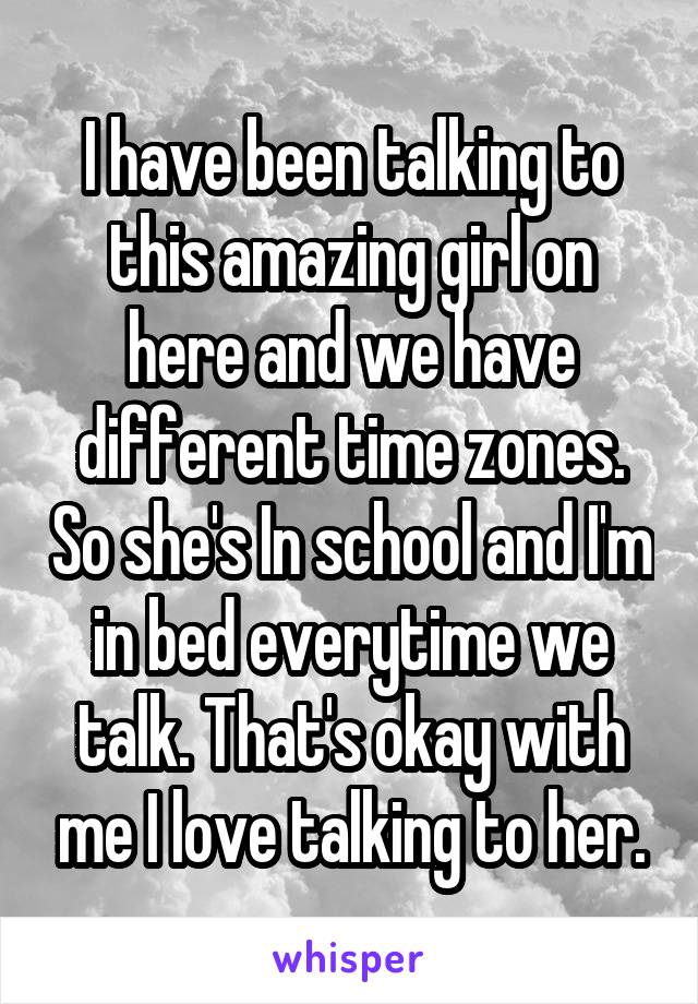 I have been talking to
this amazing girl on here and we have different time zones. So she's In school and I'm in bed everytime we talk. That's okay with me I love talking to her.