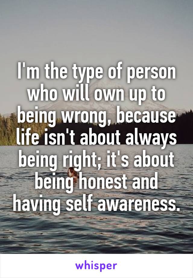 I'm the type of person who will own up to being wrong, because life isn't about always being right; it's about being honest and having self awareness.