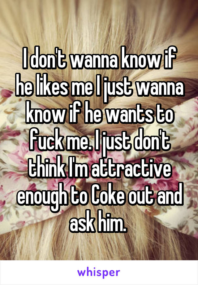 I don't wanna know if he likes me I just wanna know if he wants to fuck me. I just don't think I'm attractive enough to Coke out and ask him. 