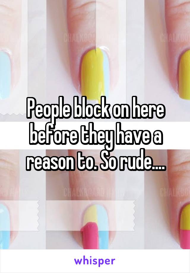 People block on here before they have a reason to. So rude....