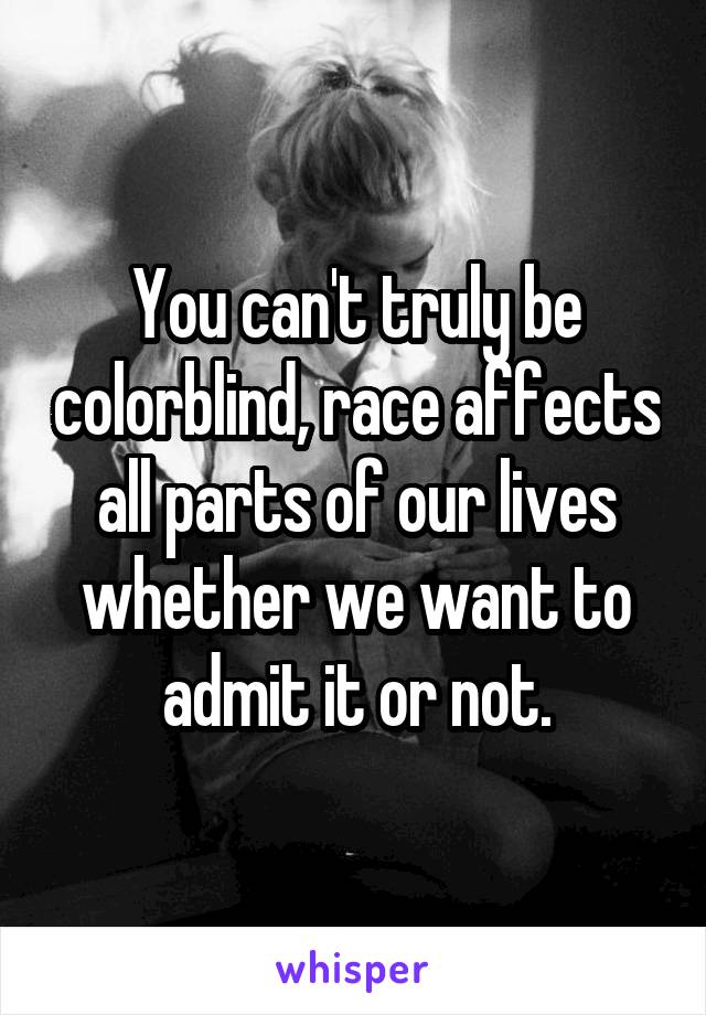 You can't truly be colorblind, race affects all parts of our lives whether we want to admit it or not.