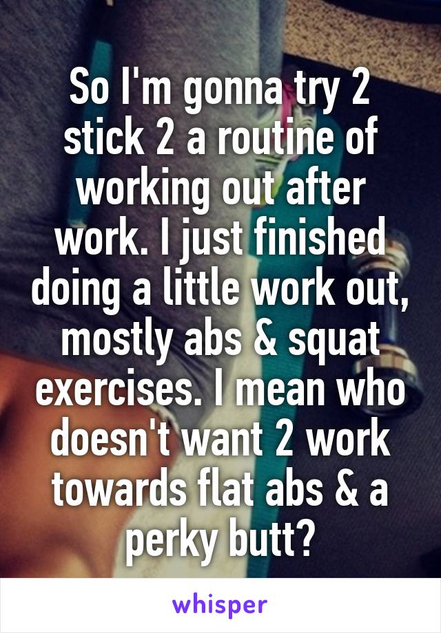 So I'm gonna try 2 stick 2 a routine of working out after work. I just finished doing a little work out, mostly abs & squat exercises. I mean who doesn't want 2 work towards flat abs & a perky butt?