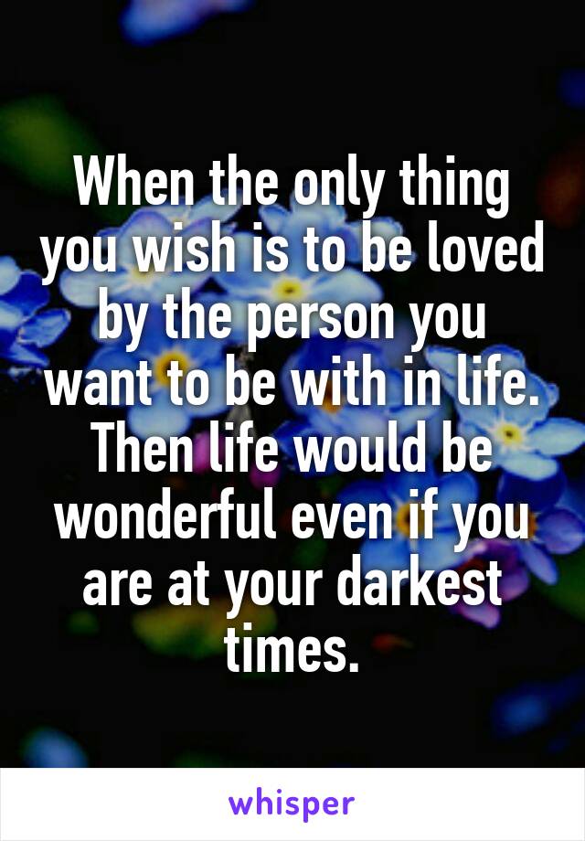 When the only thing you wish is to be loved by the person you want to be with in life.
Then life would be wonderful even if you are at your darkest times.