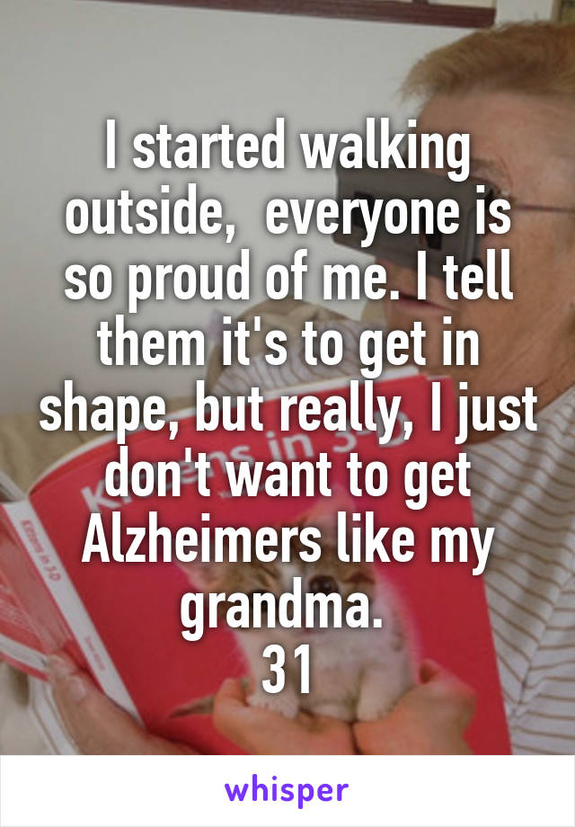 I started walking outside,  everyone is so proud of me. I tell them it's to get in shape, but really, I just don't want to get Alzheimers like my grandma. 
31