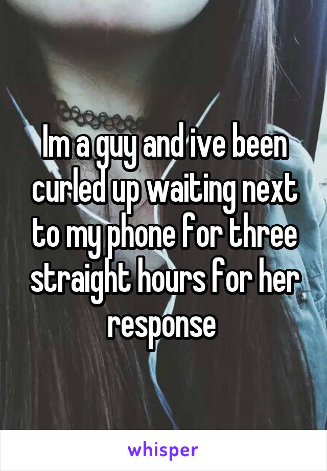 Im a guy and ive been curled up waiting next to my phone for three straight hours for her response 