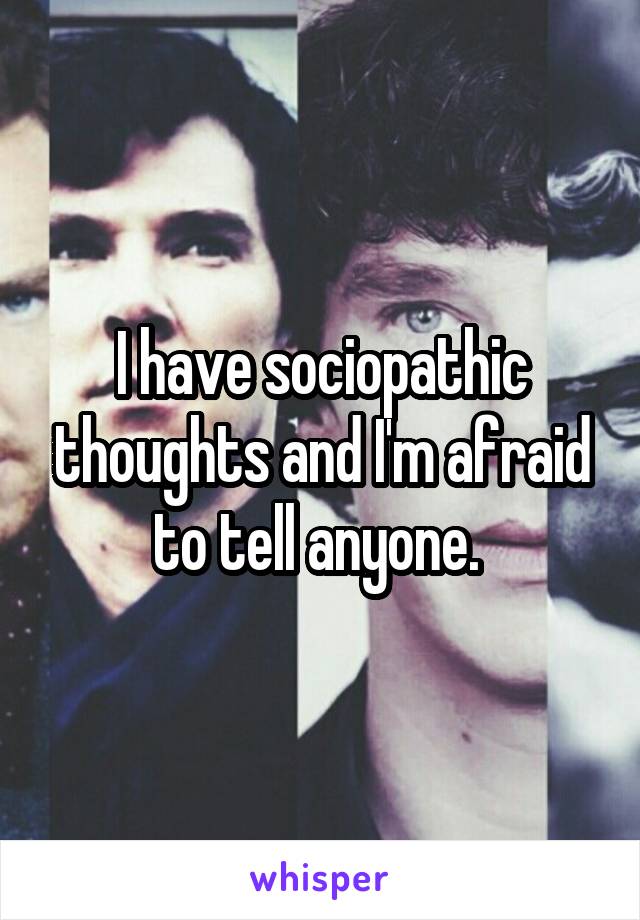 I have sociopathic thoughts and I'm afraid to tell anyone. 