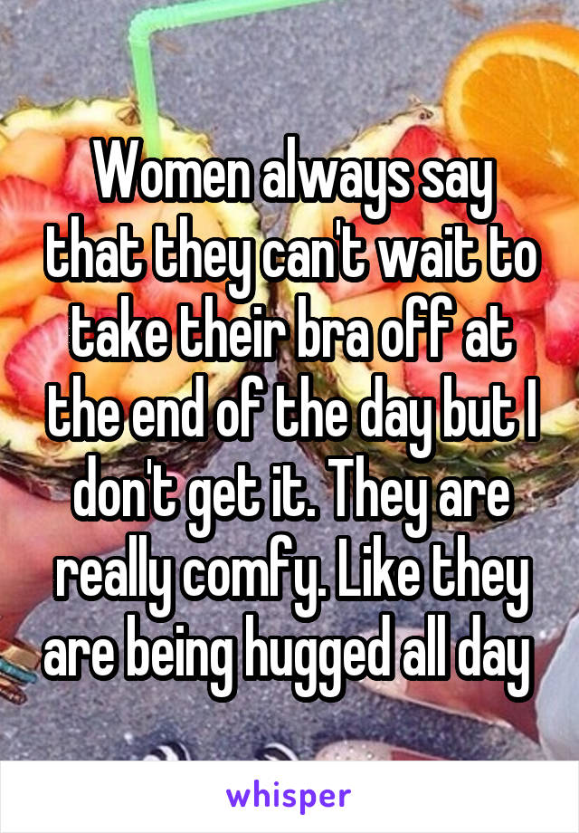 Women always say that they can't wait to take their bra off at the end of the day but I don't get it. They are really comfy. Like they are being hugged all day 