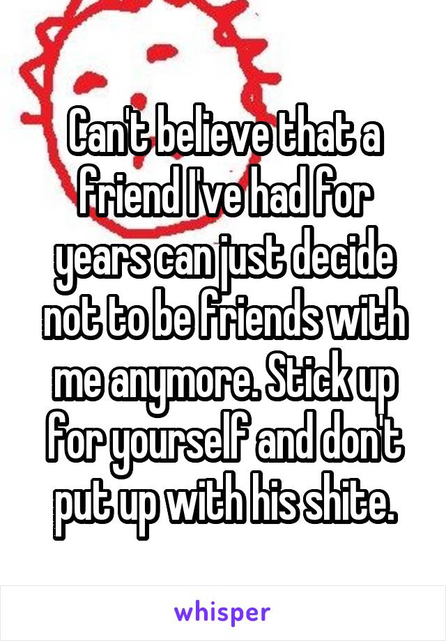 Can't believe that a friend I've had for years can just decide not to be friends with me anymore. Stick up for yourself and don't put up with his shite.