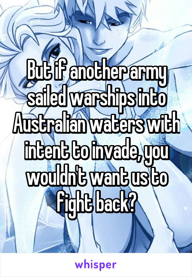 But if another army sailed warships into Australian waters with intent to invade, you wouldn't want us to fight back?