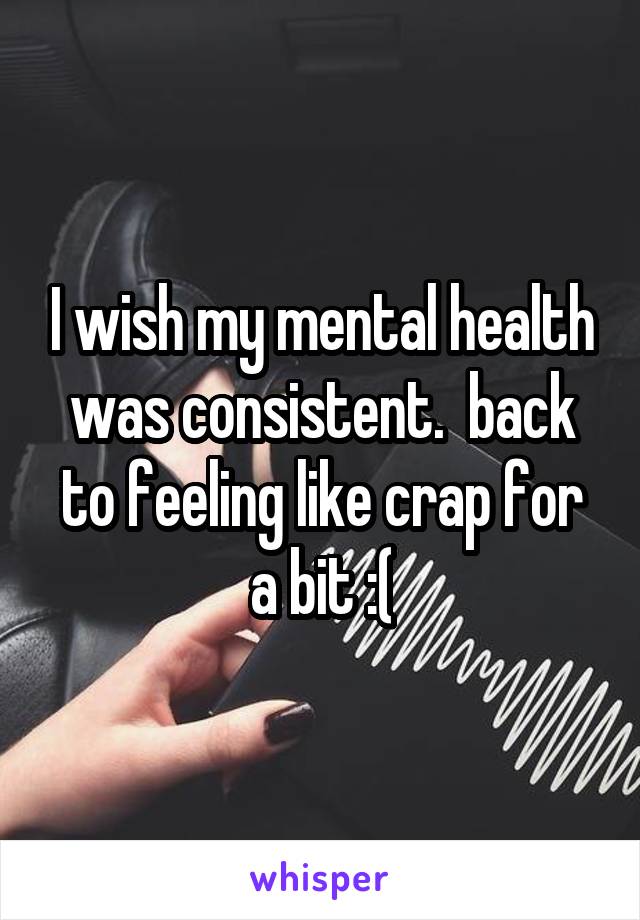 I wish my mental health was consistent.  back to feeling like crap for a bit :(