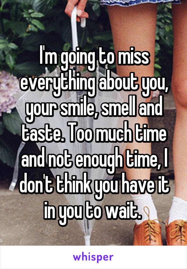 I'm going to miss everything about you, your smile, smell and taste. Too much time and not enough time, I don't think you have it in you to wait. 