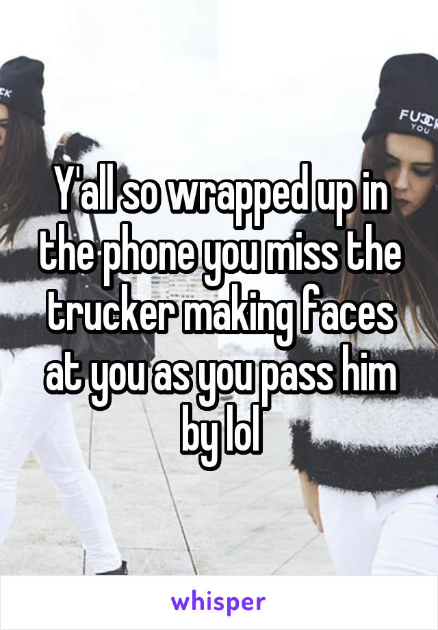 Y'all so wrapped up in the phone you miss the trucker making faces at you as you pass him by lol