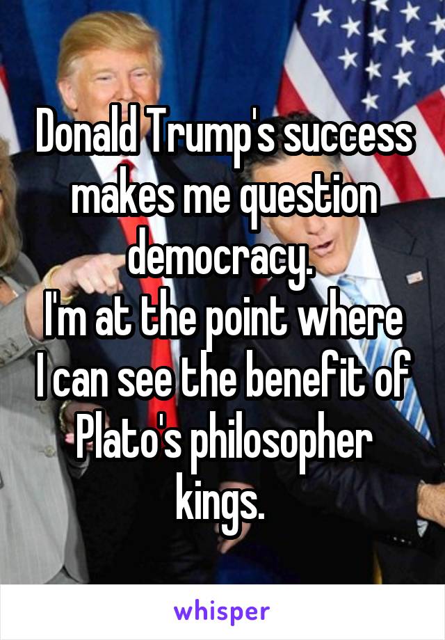 Donald Trump's success makes me question democracy. 
I'm at the point where I can see the benefit of Plato's philosopher kings. 