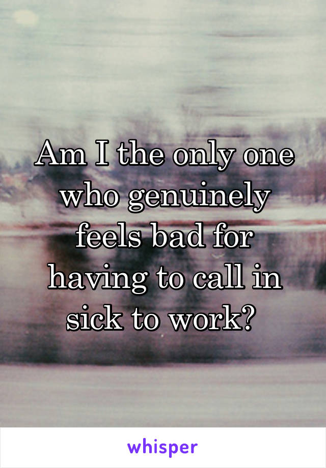 Am I the only one who genuinely feels bad for having to call in sick to work? 