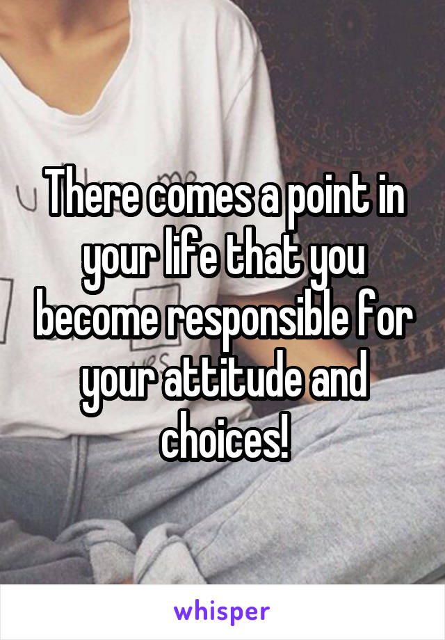 There comes a point in your life that you become responsible for your attitude and choices!