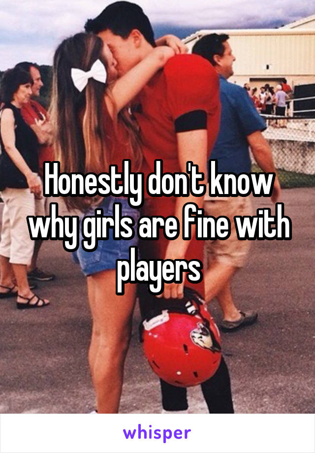 Honestly don't know why girls are fine with players