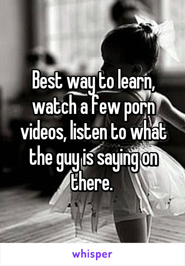 Best way to learn, watch a few porn videos, listen to what the guy is saying on there. 