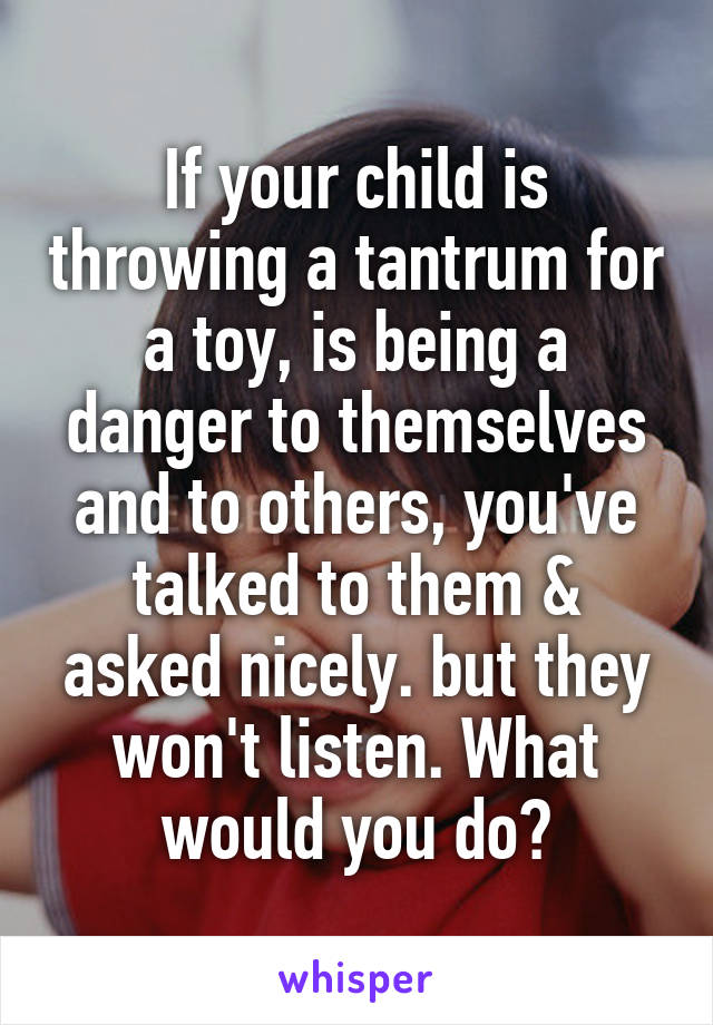 If your child is throwing a tantrum for a toy, is being a danger to themselves and to others, you've talked to them & asked nicely. but they won't listen. What would you do?