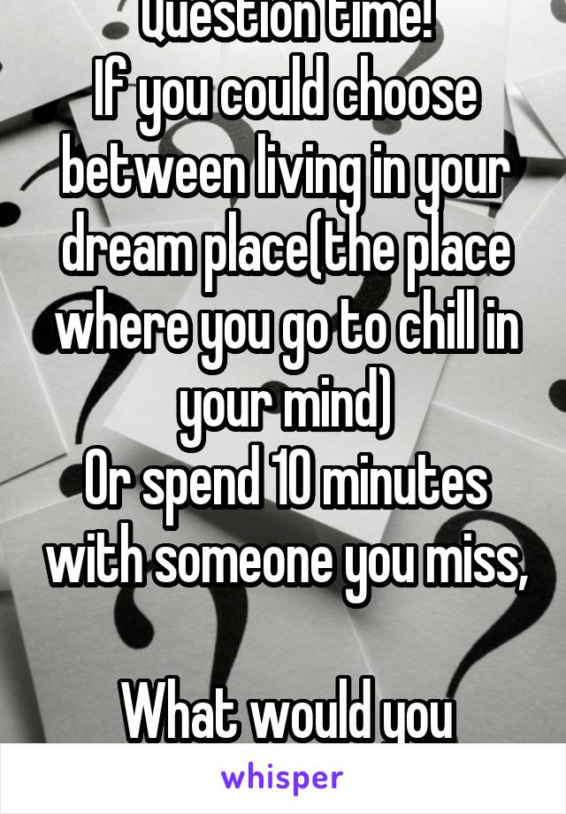 Question time!
If you could choose between living in your dream place(the place where you go to chill in your mind)
Or spend 10 minutes with someone you miss, 
What would you choose?