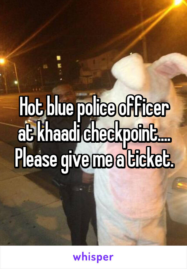 Hot blue police officer at khaadi checkpoint.... Please give me a ticket.