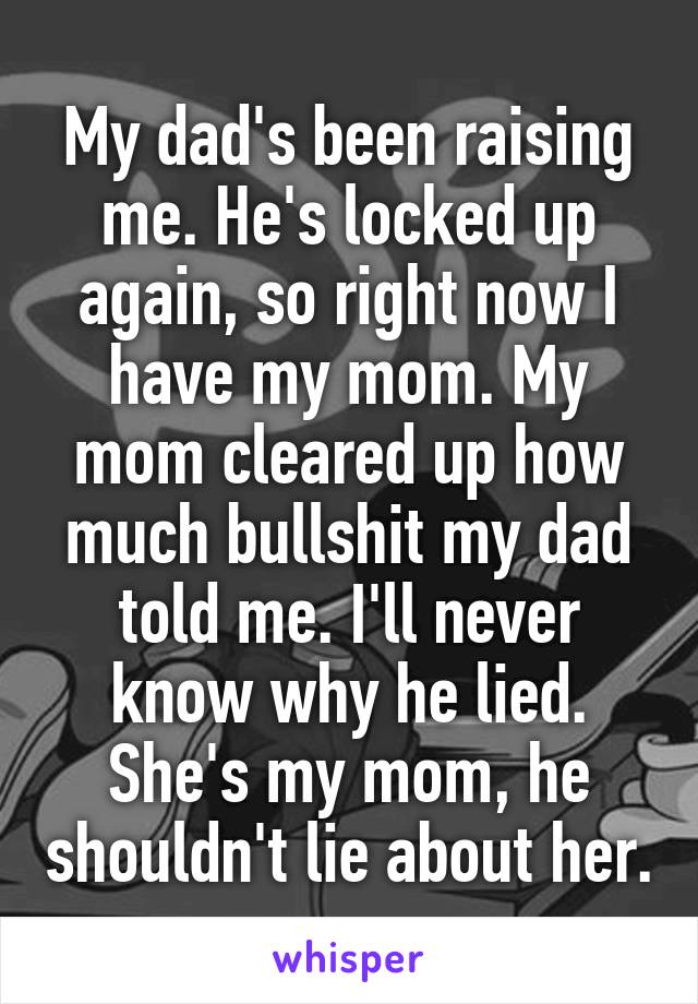 My dad's been raising me. He's locked up again, so right now I have my mom. My mom cleared up how much bullshit my dad told me. I'll never know why he lied. She's my mom, he shouldn't lie about her.