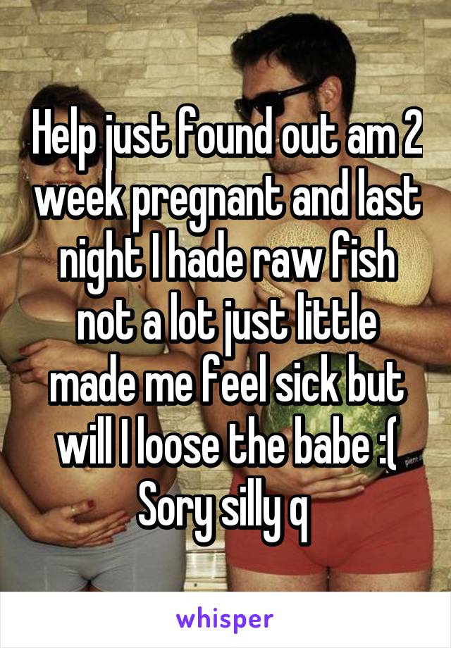 Help just found out am 2 week pregnant and last night I hade raw fish not a lot just little made me feel sick but will I loose the babe :( Sory silly q 