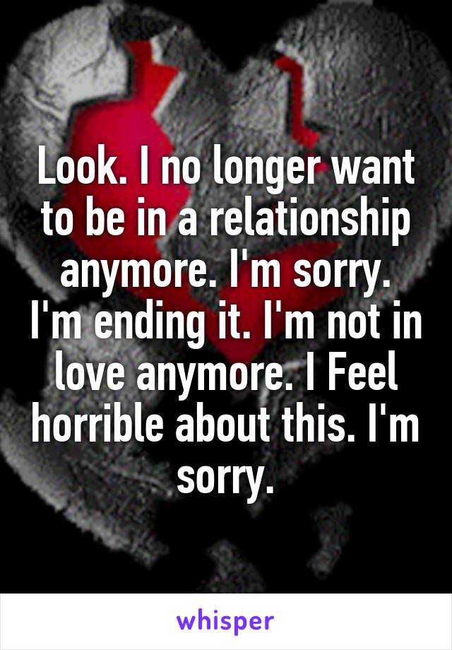 Look. I no longer want to be in a relationship anymore. I'm sorry. I'm ending it. I'm not in love anymore. I Feel horrible about this. I'm sorry.