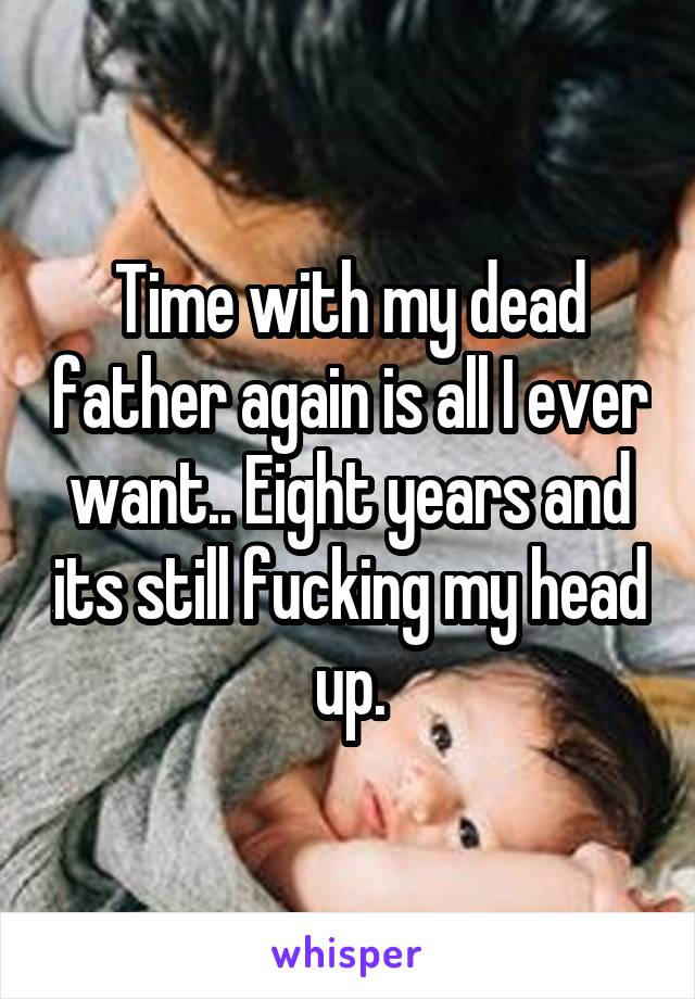 Time with my dead father again is all I ever want.. Eight years and its still fucking my head up.