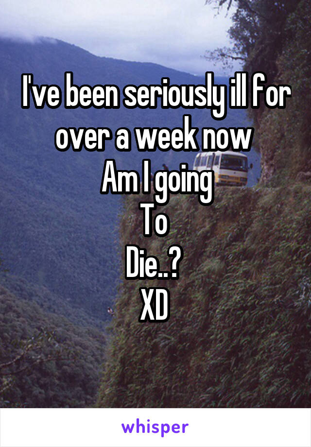 I've been seriously ill for over a week now 
Am I going
To 
Die..? 
XD 
