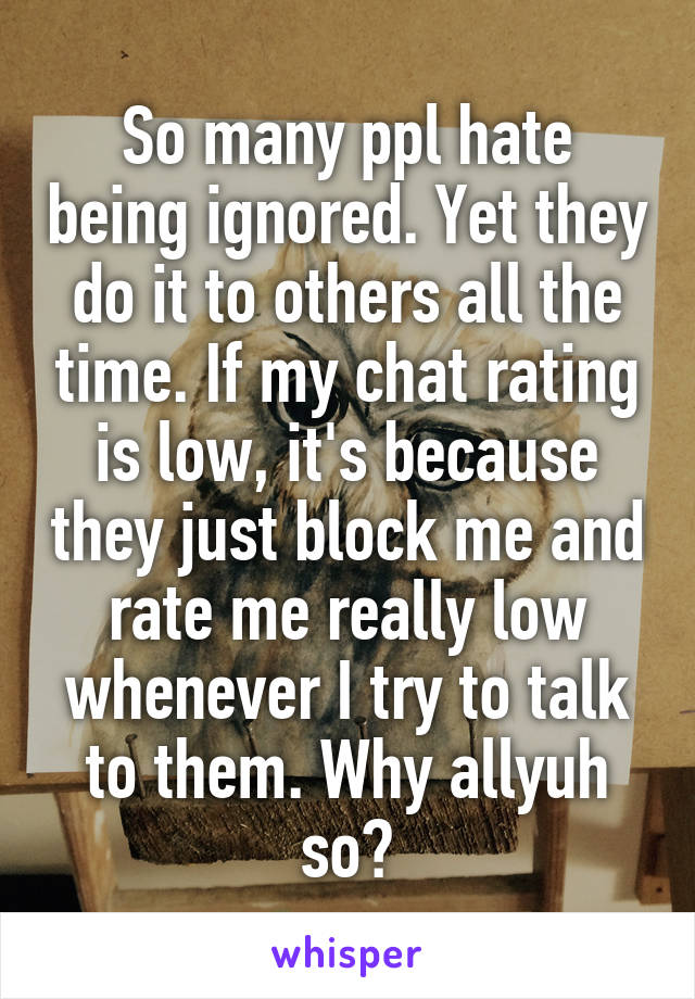 So many ppl hate being ignored. Yet they do it to others all the time. If my chat rating is low, it's because they just block me and rate me really low whenever I try to talk to them. Why allyuh so?