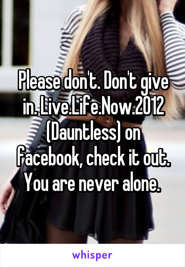 Please don't. Don't give in. Live.Life.Now.2012 (Dauntless) on facebook, check it out. You are never alone. 