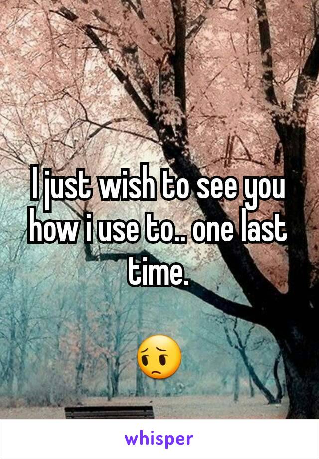 I just wish to see you how i use to.. one last time.

😔