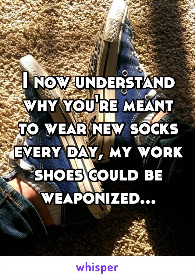 I now understand why you're meant to wear new socks every day, my work shoes could be weaponized...