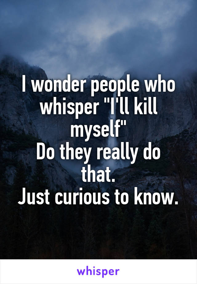 I wonder people who whisper "I'll kill myself"
Do they really do that.
Just curious to know.