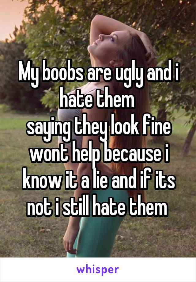 My boobs are ugly and i hate them 
saying they look fine wont help because i know it a lie and if its not i still hate them 