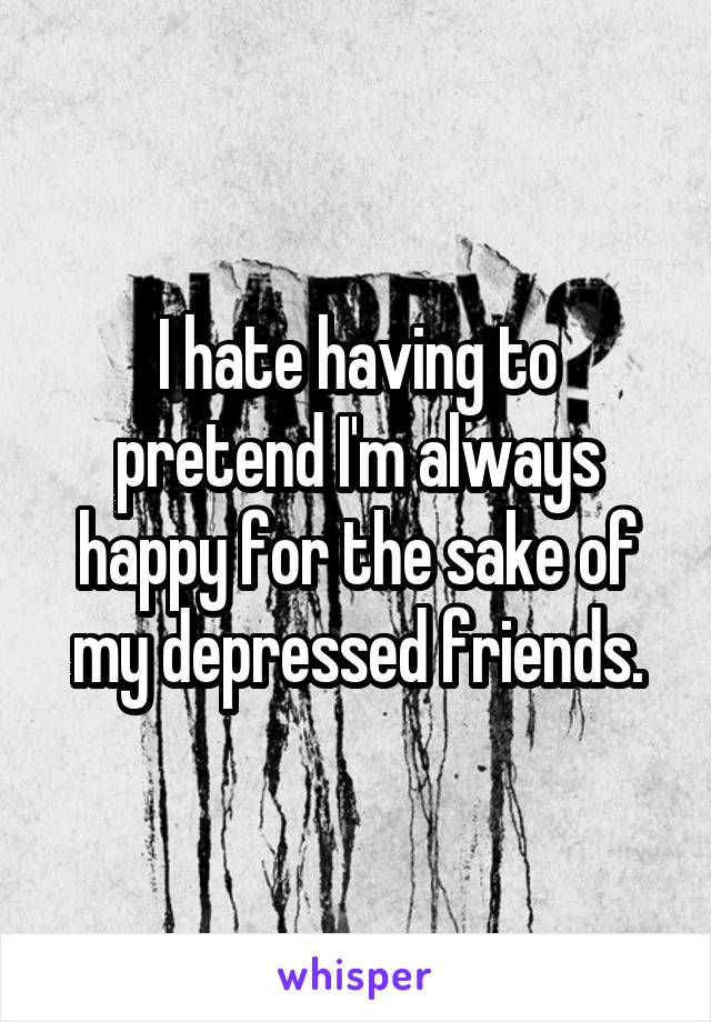 I hate having to pretend I'm always happy for the sake of my depressed friends.