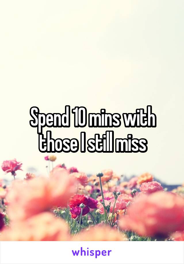 Spend 10 mins with those I still miss